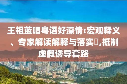 王祖藍(lán)唱粵語好深情:宏觀釋義、專家解讀解釋與落實(shí)?,抵制虛假誘導(dǎo)套路
