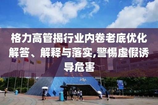 格力高管揭行業(yè)內(nèi)卷老底優(yōu)化解答、解釋與落實(shí),警惕虛假誘導(dǎo)危害