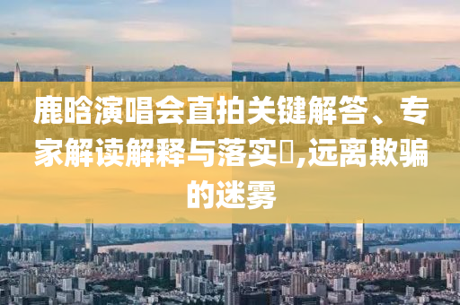 鹿晗演唱會直拍關(guān)鍵解答、專家解讀解釋與落實(shí)?,遠(yuǎn)離欺騙的迷霧