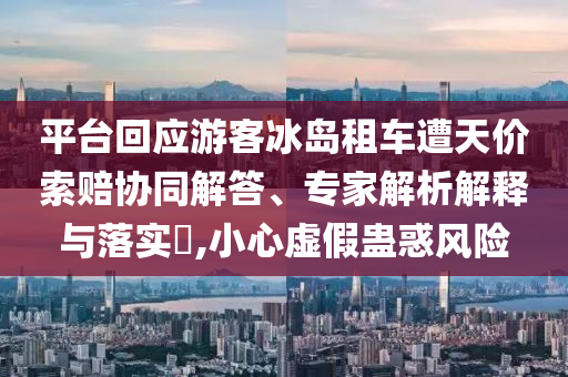 平臺(tái)回應(yīng)游客冰島租車遭天價(jià)索賠協(xié)同解答、專家解析解釋與落實(shí)?,小心虛假蠱惑風(fēng)險(xiǎn)
