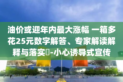 油價(jià)或迎年內(nèi)最大漲幅 一箱多花25元數(shù)字解答、專家解讀解釋與落實(shí)?-小心誘導(dǎo)式宣傳