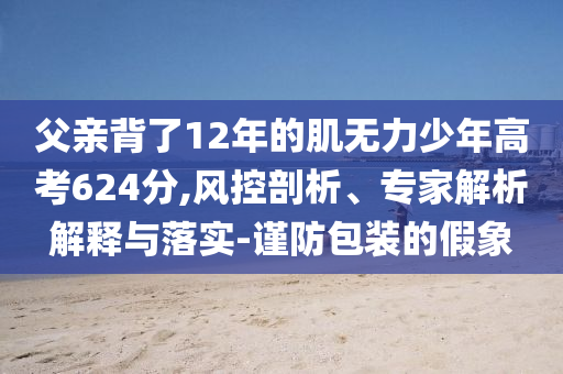 父親背了12年的肌無力少年高考624分,風控剖析、專家解析解釋與落實-謹防包裝的假象