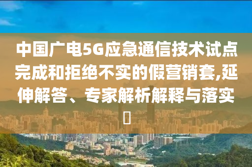 中國廣電5G應(yīng)急通信技術(shù)試點完成和拒絕不實的假營銷套,延伸解答、專家解析解釋與落實?