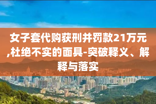女子套代購獲刑并罰款21萬元,杜絕不實的面具-突破釋義、解釋與落實