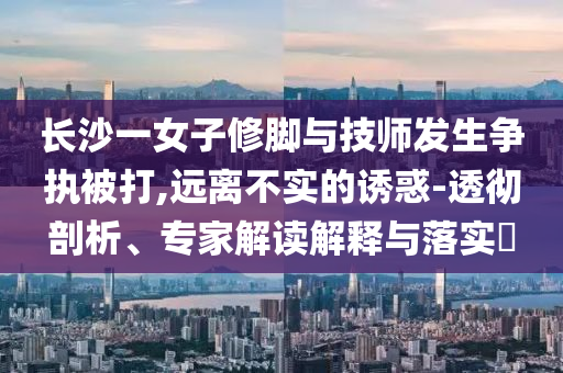 長沙一女子修腳與技師發(fā)生爭執(zhí)被打,遠離不實的誘惑-透徹剖析、專家解讀解釋與落實?