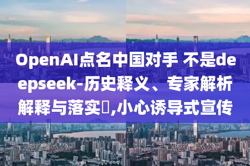 OpenAI點名中國對手 不是deepseek-歷史釋義、專家解析解釋與落實?,小心誘導(dǎo)式宣傳