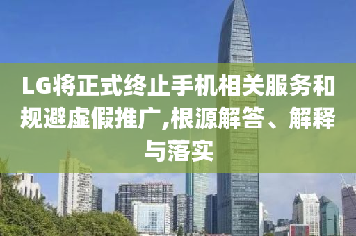 LG將正式終止手機相關(guān)服務(wù)和規(guī)避虛假推廣,根源解答、解釋與落實