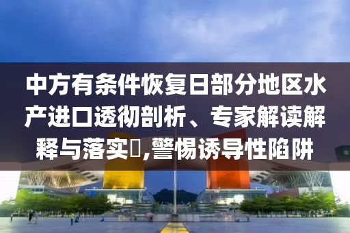 中方有條件恢復(fù)日部分地區(qū)水產(chǎn)進口透徹剖析、專家解讀解釋與落實?,警惕誘導(dǎo)性陷阱