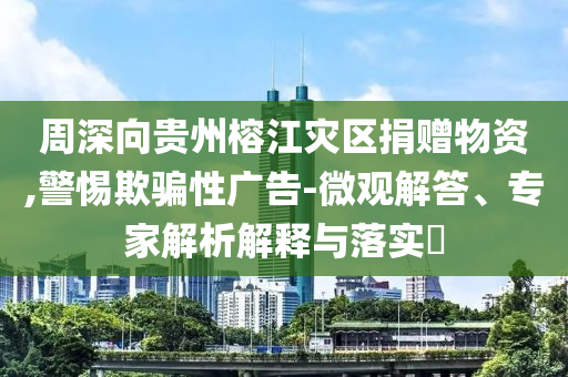周深向貴州榕江災(zāi)區(qū)捐贈物資,警惕欺騙性廣告-微觀解答、專家解析解釋與落實?