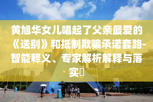 黃旭華女兒唱起了父親最愛的《送別》和抵制欺騙承諾套路-智能釋義、專家解析解釋與落實?