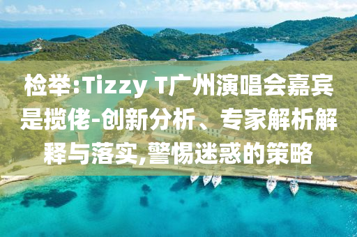檢舉:Tizzy T廣州演唱會嘉賓是攬佬-創(chuàng)新分析、專家解析解釋與落實,警惕迷惑的策略
