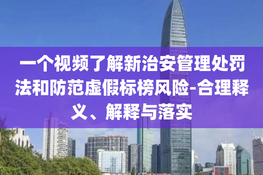一個視頻了解新治安管理處罰法和防范虛假標榜風險-合理釋義、解釋與落實