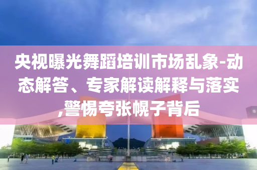 央視曝光舞蹈培訓市場亂象-動態(tài)解答、專家解讀解釋與落實,警惕夸張幌子背后