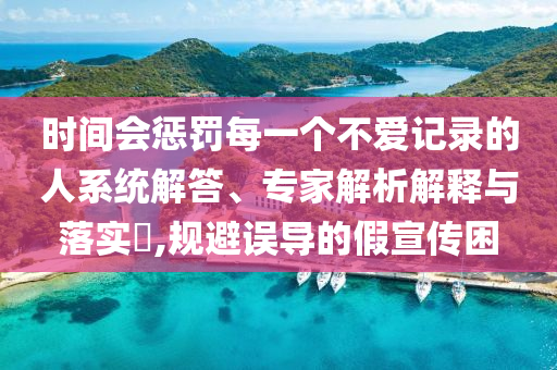時間會懲罰每一個不愛記錄的人系統(tǒng)解答、專家解析解釋與落實?,規(guī)避誤導(dǎo)的假宣傳困