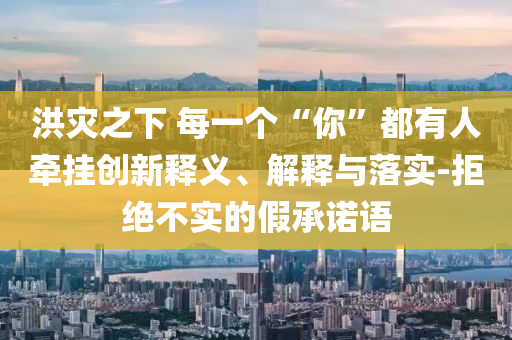 洪災(zāi)之下 每一個(gè)“你”都有人牽掛創(chuàng)新釋義、解釋與落實(shí)-拒絕不實(shí)的假承諾語