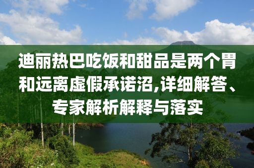 迪麗熱巴吃飯和甜品是兩個(gè)胃和遠(yuǎn)離虛假承諾沼,詳細(xì)解答、專家解析解釋與落實(shí)