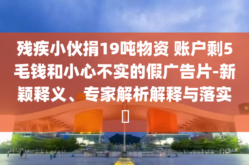 殘疾小伙捐19噸物資 賬戶剩5毛錢和小心不實(shí)的假?gòu)V告片-新穎釋義、專家解析解釋與落實(shí)?