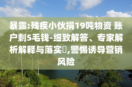 暴露:殘疾小伙捐19噸物資 賬戶剩5毛錢-細(xì)致解答、專家解析解釋與落實?,警惕誘導(dǎo)營銷風(fēng)險