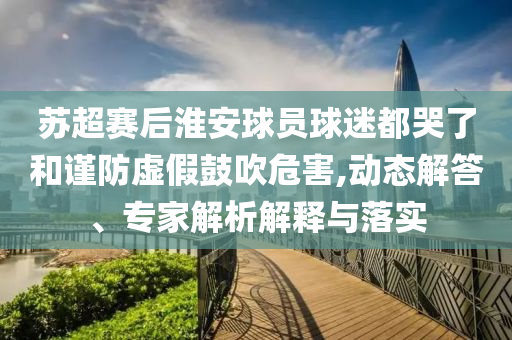蘇超賽后淮安球員球迷都哭了和謹(jǐn)防虛假鼓吹危害,動態(tài)解答、專家解析解釋與落實