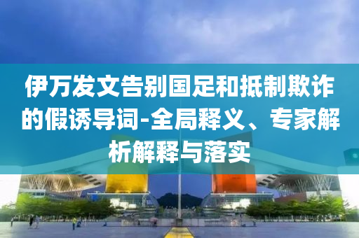 伊萬發(fā)文告別國足和抵制欺詐的假誘導(dǎo)詞-全局釋義、專家解析解釋與落實