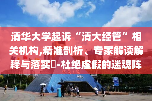 清華大學(xué)起訴“清大經(jīng)管”相關(guān)機(jī)構(gòu),精準(zhǔn)剖析、專家解讀解釋與落實(shí)?-杜絕虛假的迷魂陣