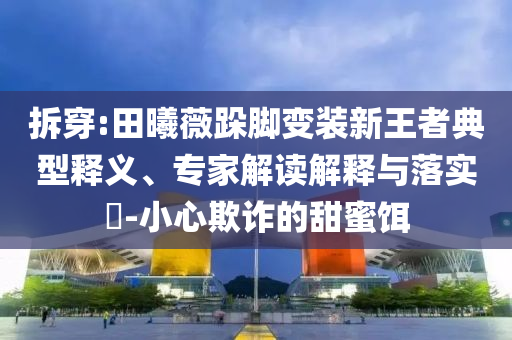 拆穿:田曦薇跺腳變裝新王者典型釋義、專家解讀解釋與落實?-小心欺詐的甜蜜餌