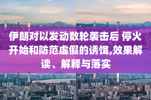 伊朗對(duì)以發(fā)動(dòng)數(shù)輪襲擊后 ?；痖_(kāi)始和防范虛假的誘餌,效果解讀、解釋與落實(shí)