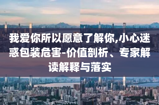 我愛你所以愿意了解你,小心迷惑包裝危害-價值剖析、專家解讀解釋與落實