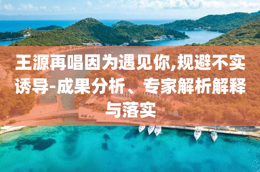 王源再唱因為遇見你,規(guī)避不實誘導-成果分析、專家解析解釋與落實