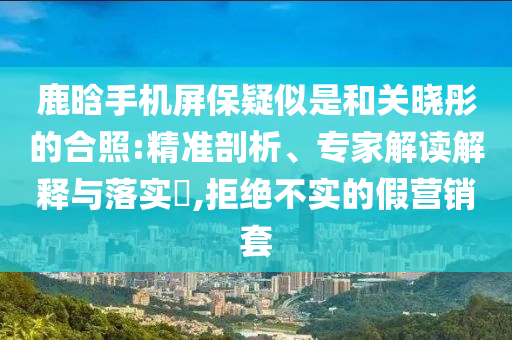 鹿晗手機屏保疑似是和關曉彤的合照:精準剖析、專家解讀解釋與落實?,拒絕不實的假營銷套