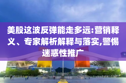 美股這波反彈能走多遠:營銷釋義、專家解析解釋與落實,警惕迷惑性推廣