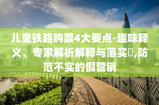 兒童鐵路購票4大要點-趣味釋義、專家解析解釋與落實?,防范不實的假營銷