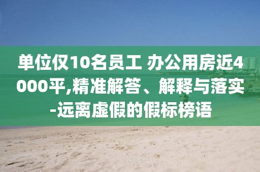 單位僅10名員工 辦公用房近4000平,精準解答、解釋與落實-遠離虛假的假標榜語