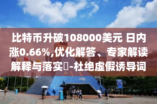 比特幣升破108000美元 日內(nèi)漲0.66%,優(yōu)化解答、專家解讀解釋與落實?-杜絕虛假誘導詞
