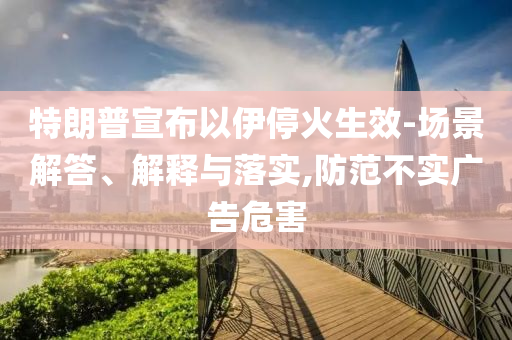 特朗普宣布以伊?；鹕?場(chǎng)景解答、解釋與落實(shí),防范不實(shí)廣告危害
