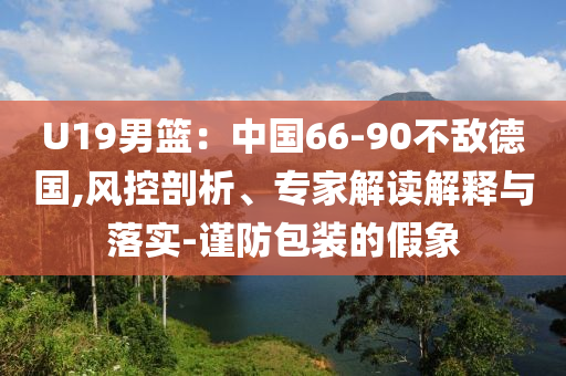 U19男籃：中國66-90不敵德國,風控剖析、專家解讀解釋與落實-謹防包裝的假象