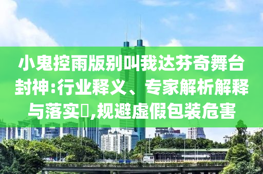 小鬼控雨版別叫我達芬奇舞臺封神:行業(yè)釋義、專家解析解釋與落實?,規(guī)避虛假包裝危害