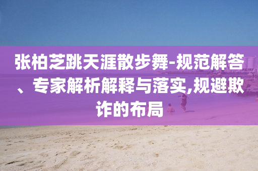 張柏芝跳天涯散步舞-規(guī)范解答、專家解析解釋與落實(shí),規(guī)避欺詐的布局