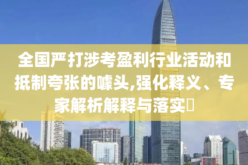 全國嚴(yán)打涉考盈利行業(yè)活動和抵制夸張的噱頭,強(qiáng)化釋義、專家解析解釋與落實?
