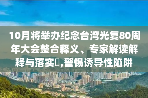 10月將舉辦紀(jì)念臺(tái)灣光復(fù)80周年大會(huì)整合釋義、專(zhuān)家解讀解釋與落實(shí)?,警惕誘導(dǎo)性陷阱