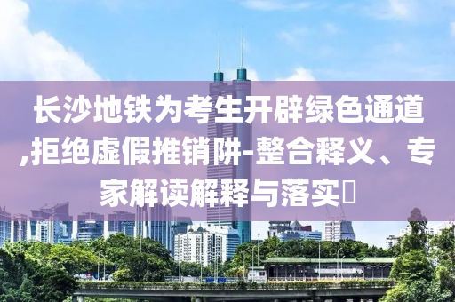 長沙地鐵為考生開辟綠色通道,拒絕虛假推銷阱-整合釋義、專家解讀解釋與落實?