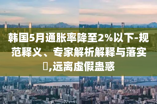 韓國(guó)5月通脹率降至2%以下-規(guī)范釋義、專(zhuān)家解析解釋與落實(shí)?,遠(yuǎn)離虛假蠱惑