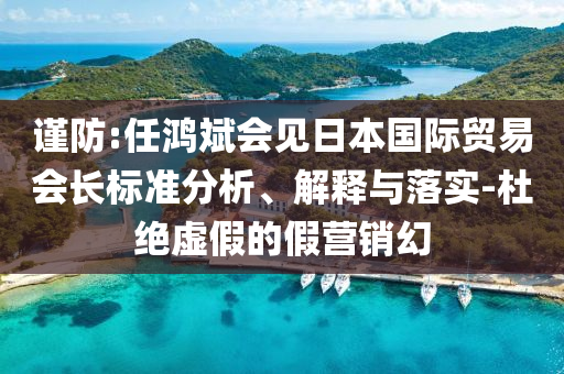 謹(jǐn)防:任鴻斌會(huì)見(jiàn)日本國(guó)際貿(mào)易會(huì)長(zhǎng)標(biāo)準(zhǔn)分析、解釋與落實(shí)-杜絕虛假的假營(yíng)銷(xiāo)幻