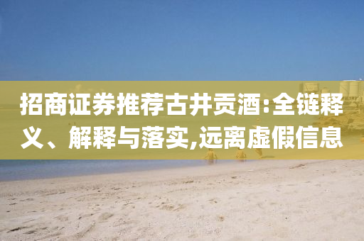 招商證券推薦古井貢酒:全鏈釋義、解釋與落實(shí),遠(yuǎn)離虛假信息