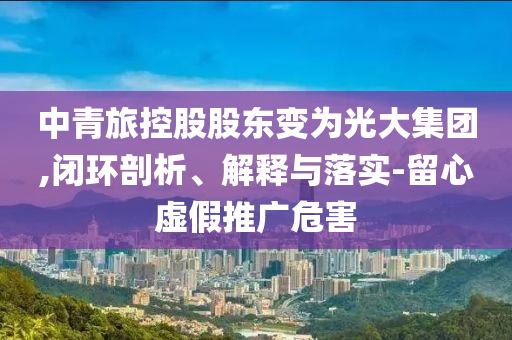 中青旅控股股東變?yōu)楣獯蠹瘓F(tuán),閉環(huán)剖析、解釋與落實(shí)-留心虛假推廣危害