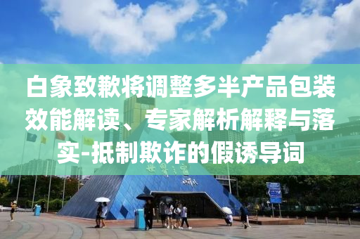 白象致歉將調(diào)整多半產(chǎn)品包裝效能解讀、專(zhuān)家解析解釋與落實(shí)-抵制欺詐的假誘導(dǎo)詞