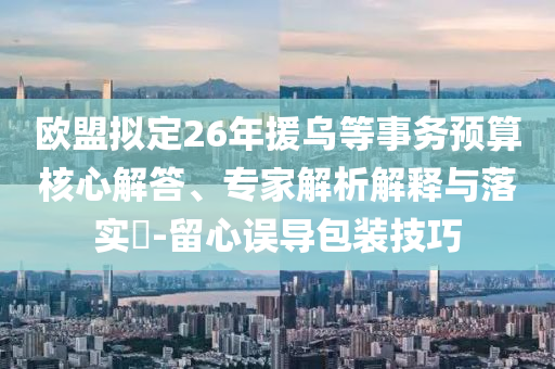 歐盟擬定26年援烏等事務(wù)預(yù)算核心解答、專(zhuān)家解析解釋與落實(shí)?-留心誤導(dǎo)包裝技巧