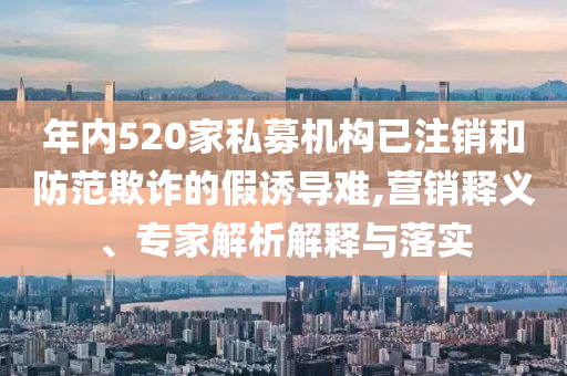 年內520家私募機構已注銷和防范欺詐的假誘導難,營銷釋義、專家解析解釋與落實
