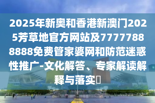 2025年新奧和香港新澳門2025芳草地官方網(wǎng)站及77777888888免費管家婆網(wǎng)和防范迷惑性推廣-文化解答、專家解讀解釋與落實?