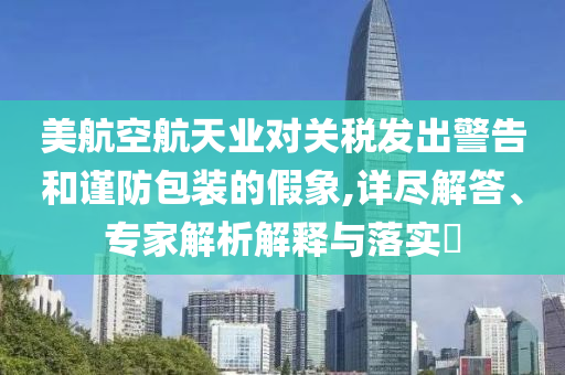 美航空航天業(yè)對關稅發(fā)出警告和謹防包裝的假象,詳盡解答、專家解析解釋與落實?